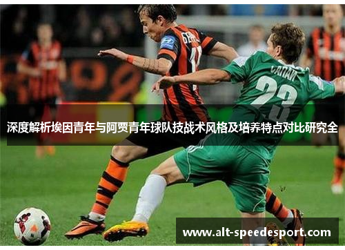 深度解析埃因青年与阿贾青年球队技战术风格及培养特点对比研究全 深度解析埃因青年与阿贾青年球队技战术风格及培养特点对比研究全